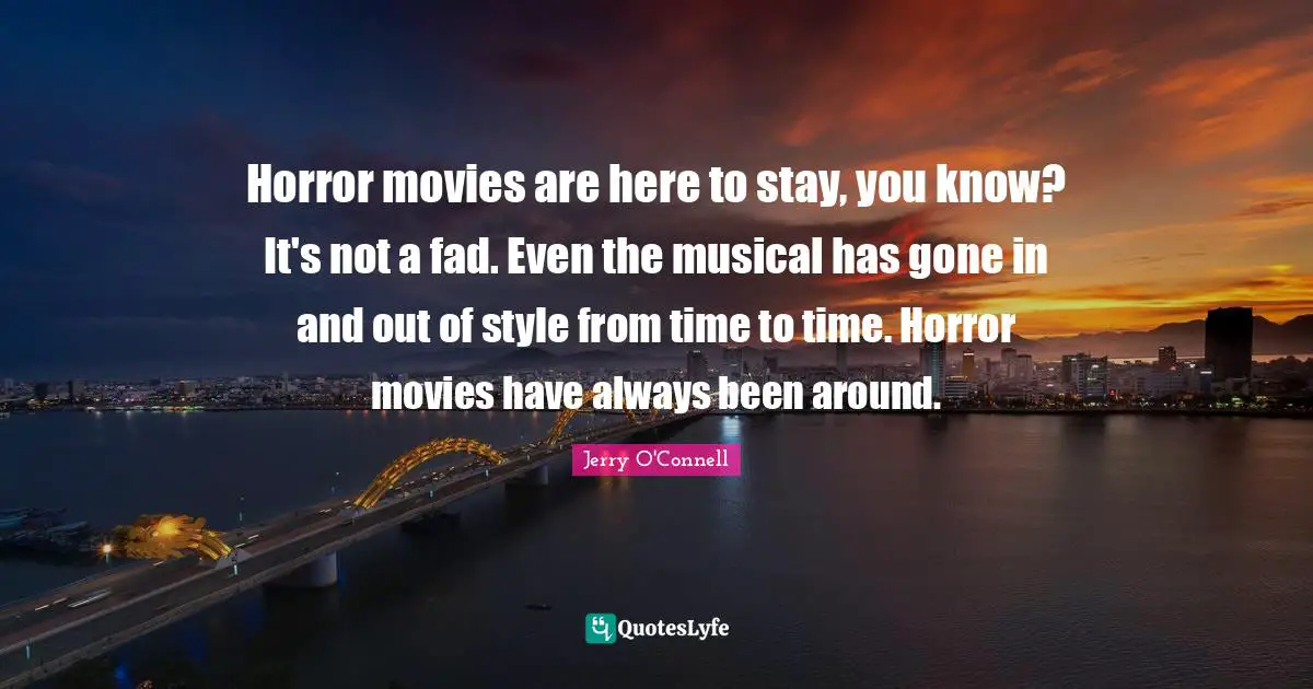 Horror movies are here to stay, you know? It's not a fad. Even the musical has gone in and out of style from time to time. Horror movies have always been around.