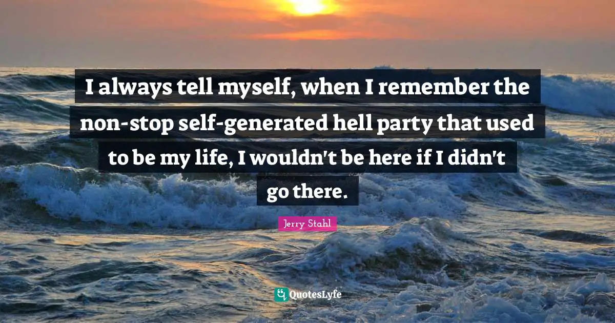 I always tell myself, when I remember the non-stop self-generated hell party that used to be my life, I wouldn't be here if I didn't go there.