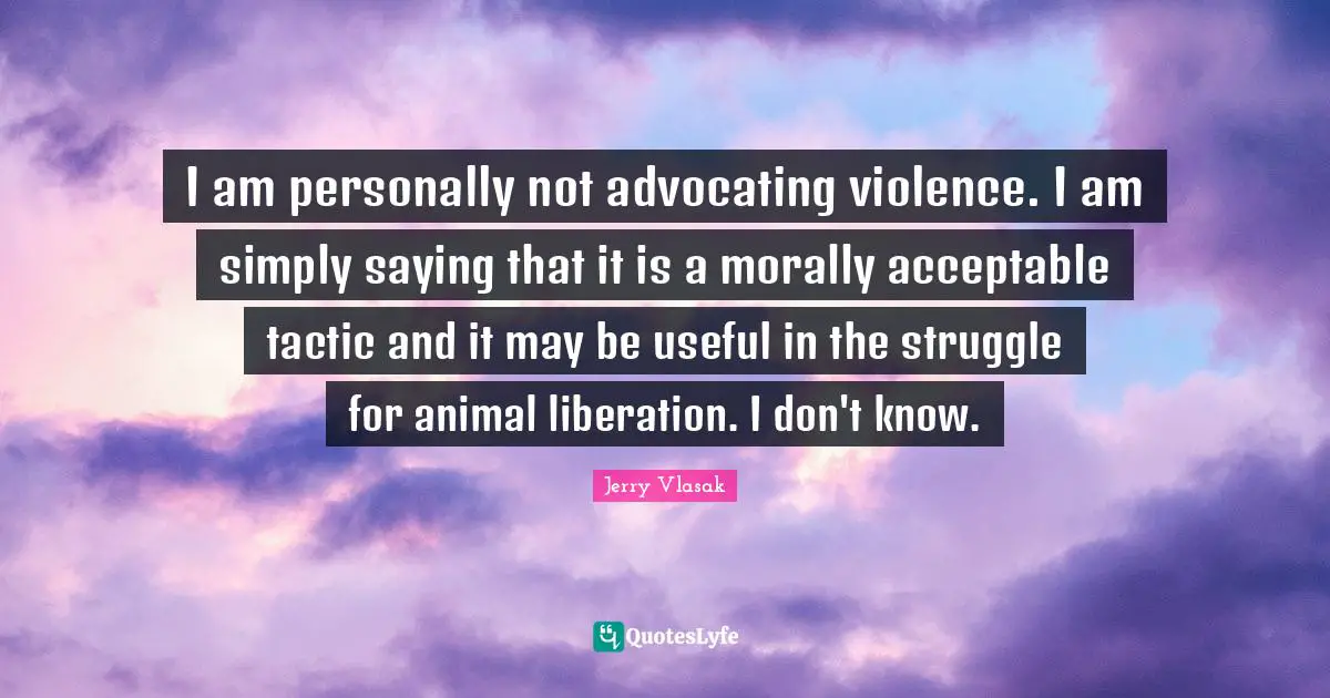I am personally not advocating violence. I am simply saying that it is a morally acceptable tactic and it may be useful in the struggle for animal liberation. I don't know.