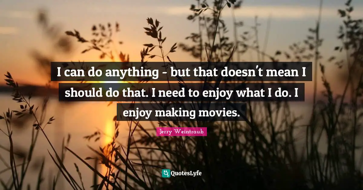 I can do anything - but that doesn't mean I should do that. I need to enjoy what I do. I enjoy making movies.