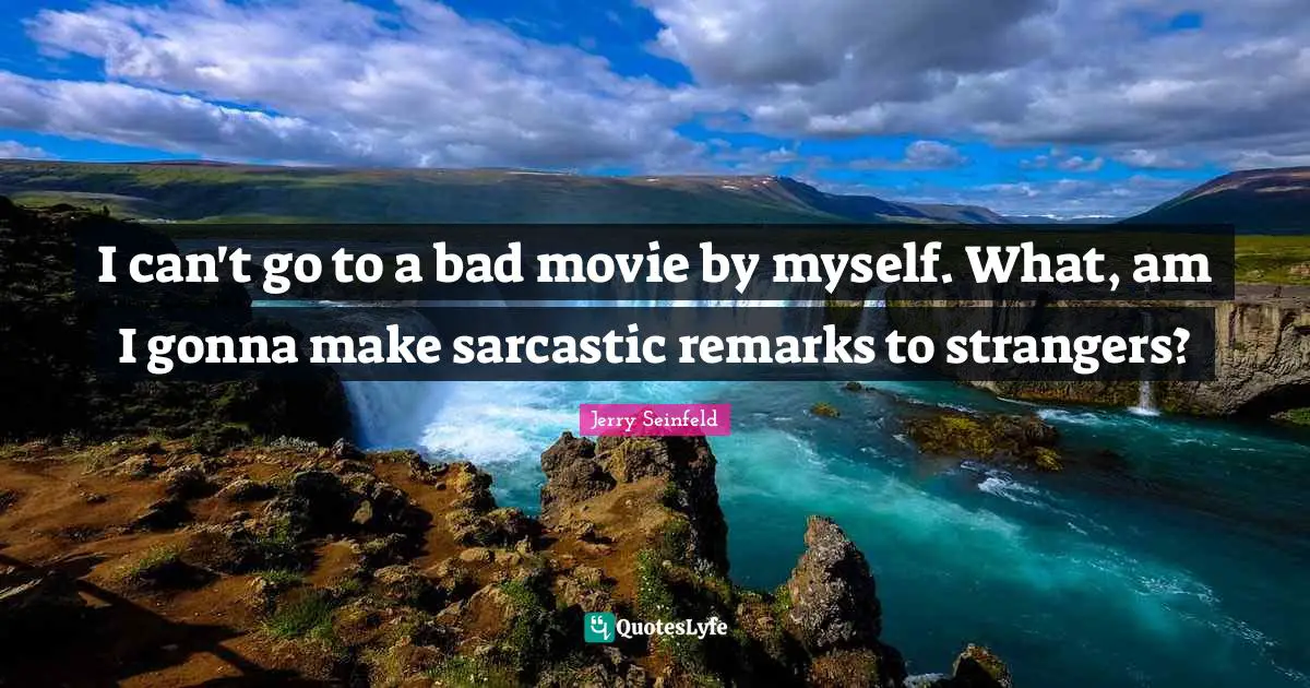 I can't go to a bad movie by myself. What, am I gonna make sarcastic remarks to strangers?