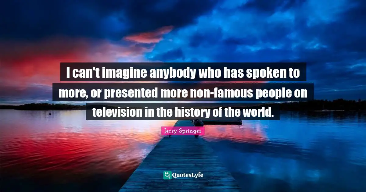 I can't imagine anybody who has spoken to more, or presented more non-famous people on television in the history of the world.