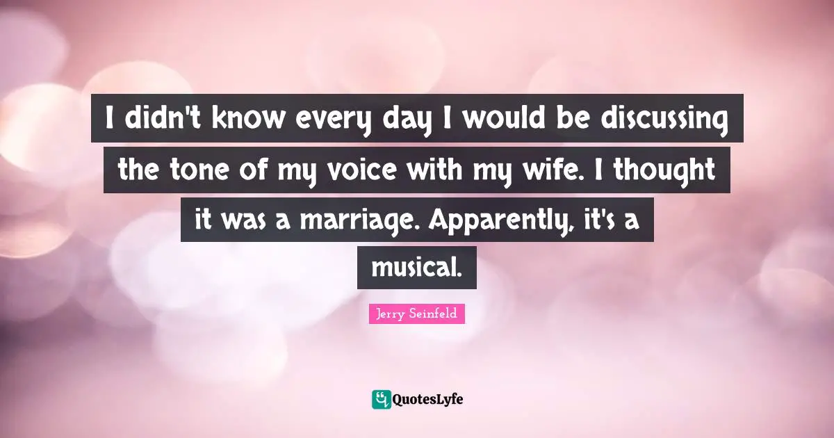 I didn't know every day I would be discussing the tone of my voice with my wife. I thought it was a marriage. Apparently, it's a musical.