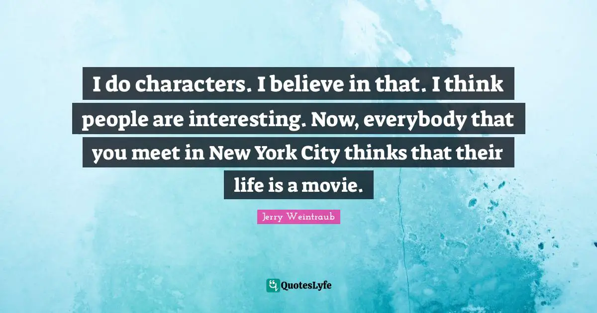 I do characters. I believe in that. I think people are interesting. Now, everybody that you meet in New York City thinks that their life is a movie.