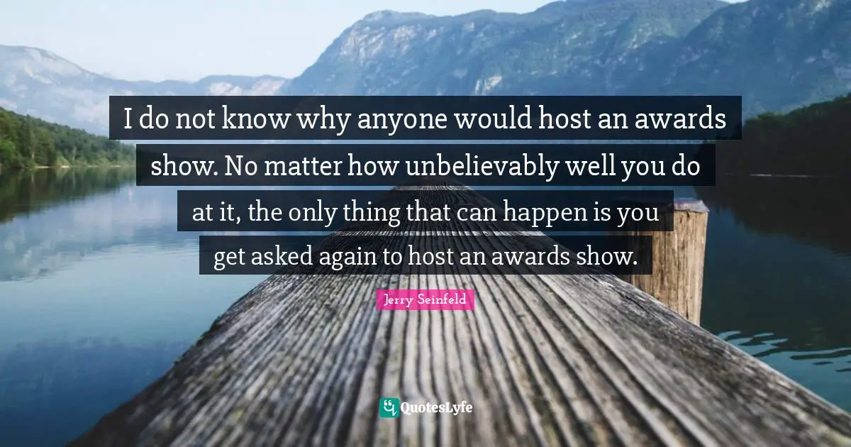 I do not know why anyone would host an awards show. No matter how unbelievably well you do at it, the only thing that can happen is you get asked again to host an awards show.
