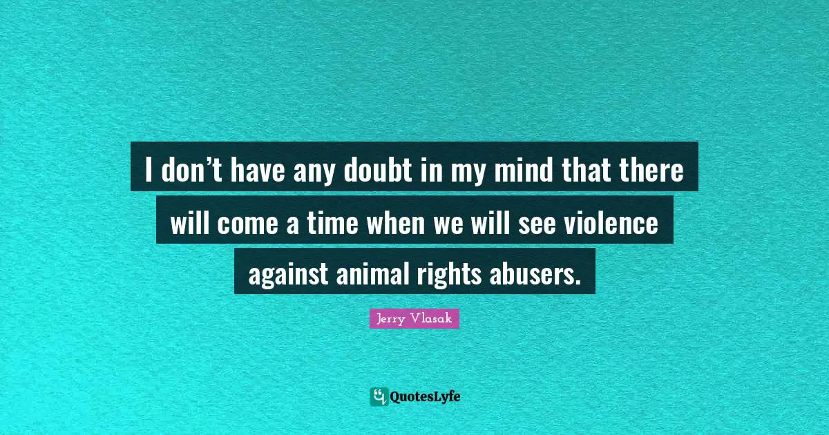 I don’t have any doubt in my mind that there will come a time when we will see violence against animal rights abusers.