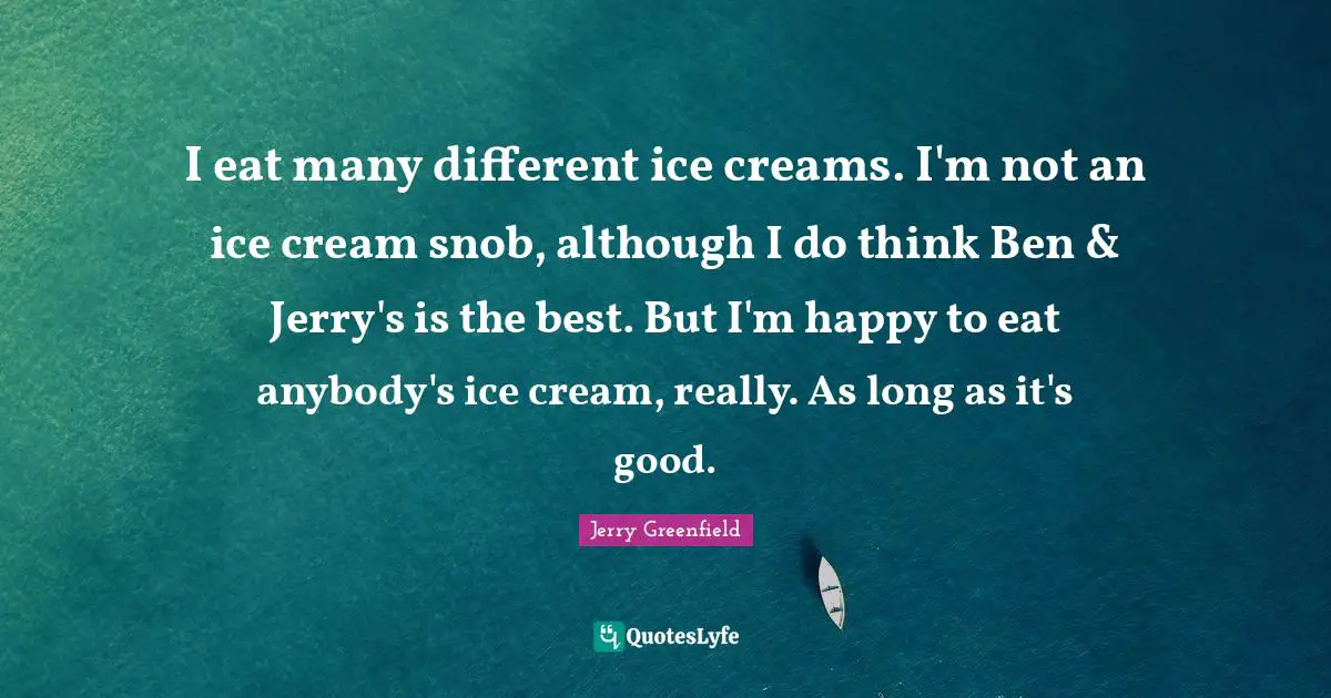 I eat many different ice creams. I'm not an ice cream snob, although I do think Ben & Jerry's is the best. But I'm happy to eat anybody's ice cream, really. As long as it's good.