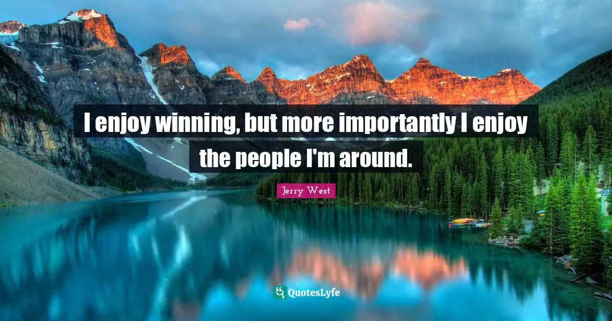 I enjoy winning, but more importantly I enjoy the people I'm around.