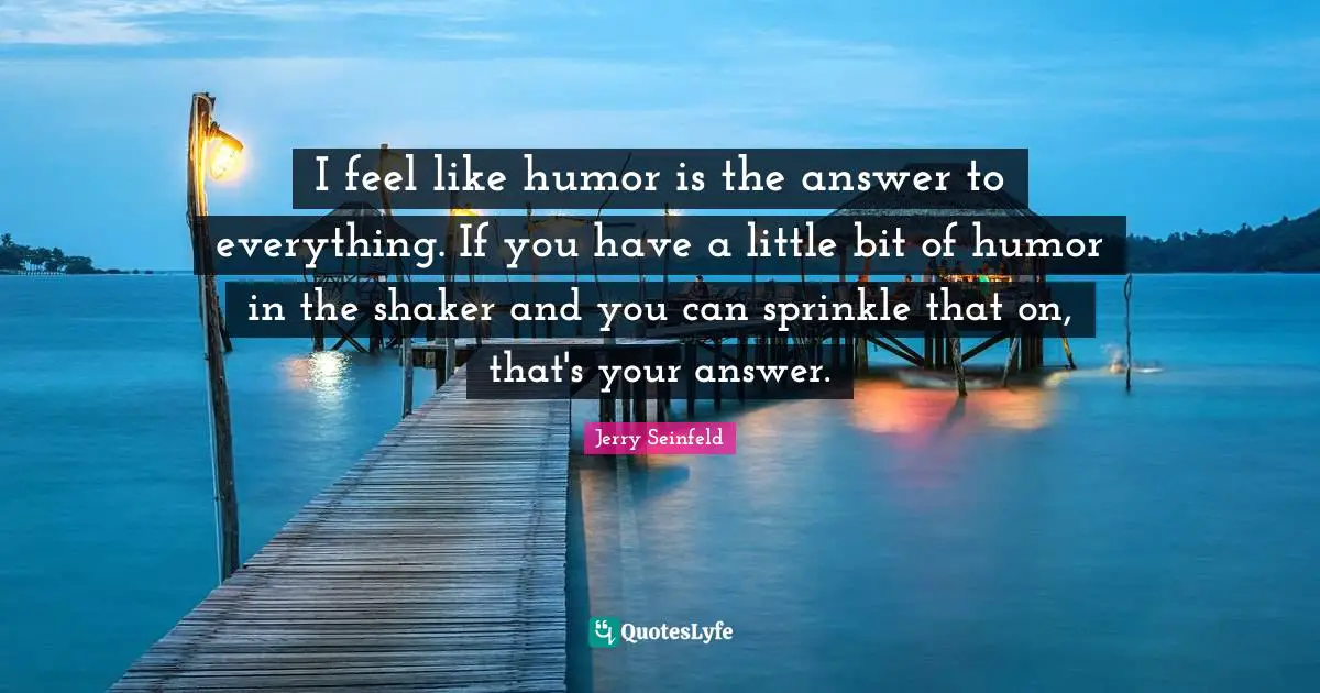 I feel like humor is the answer to everything. If you have a little bit of humor in the shaker and you can sprinkle that on, that's your answer.