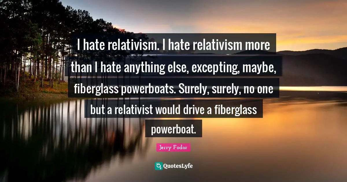 I hate relativism. I hate relativism more than I hate anything else, excepting, maybe, fiberglass powerboats. Surely, surely, no one but a relativist would drive a fiberglass powerboat.