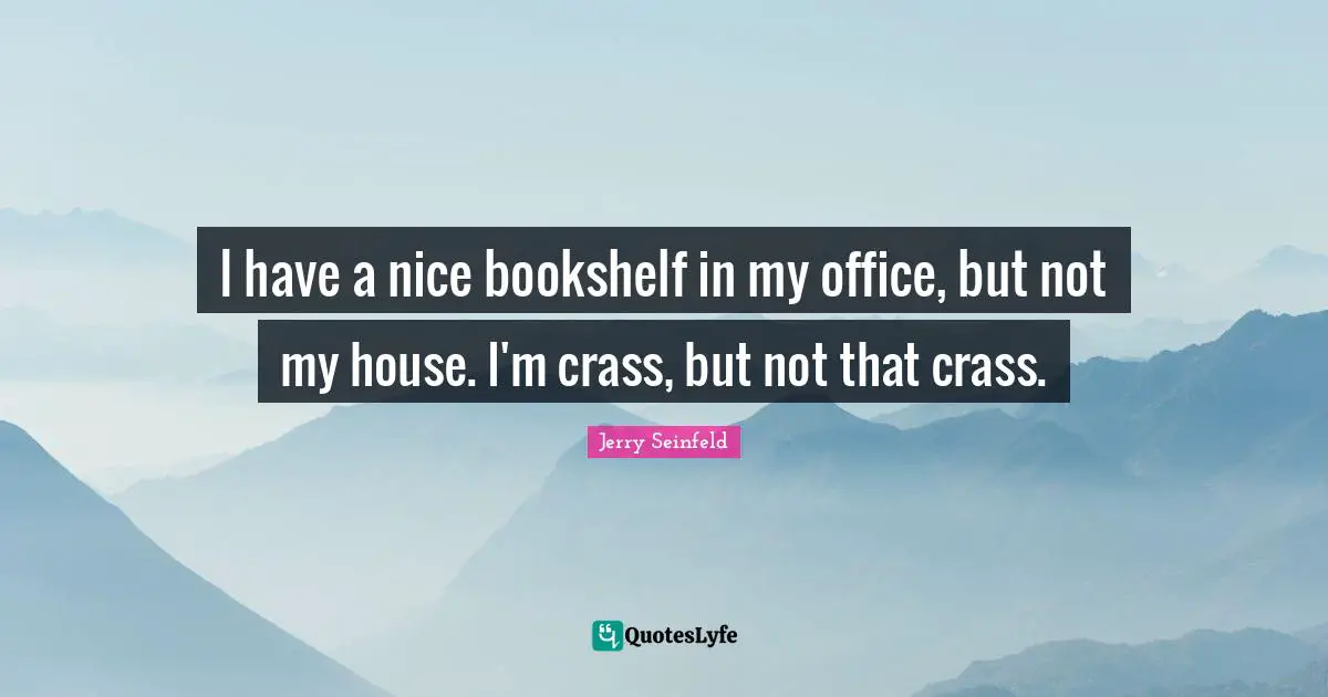 I have a nice bookshelf in my office, but not my house. I'm crass, but not that crass.