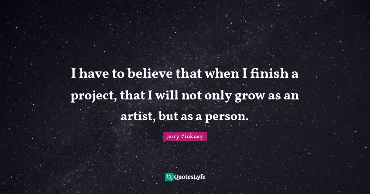 I have to believe that when I finish a project, that I will not only grow as an artist, but as a person.