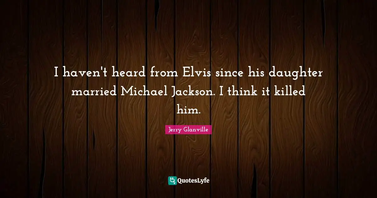I haven't heard from Elvis since his daughter married Michael Jackson. I think it killed him.
