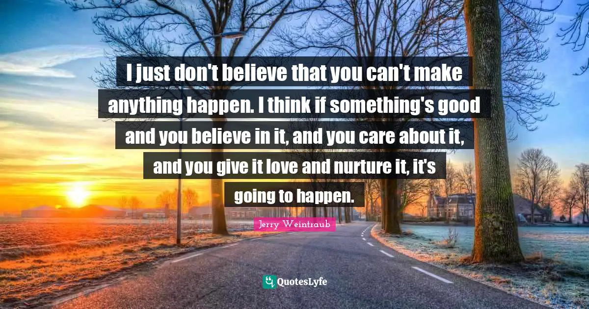 I just don't believe that you can't make anything happen. I think if something's good and you believe in it, and you care about it, and you give it love and nurture it, it's going to happen.
