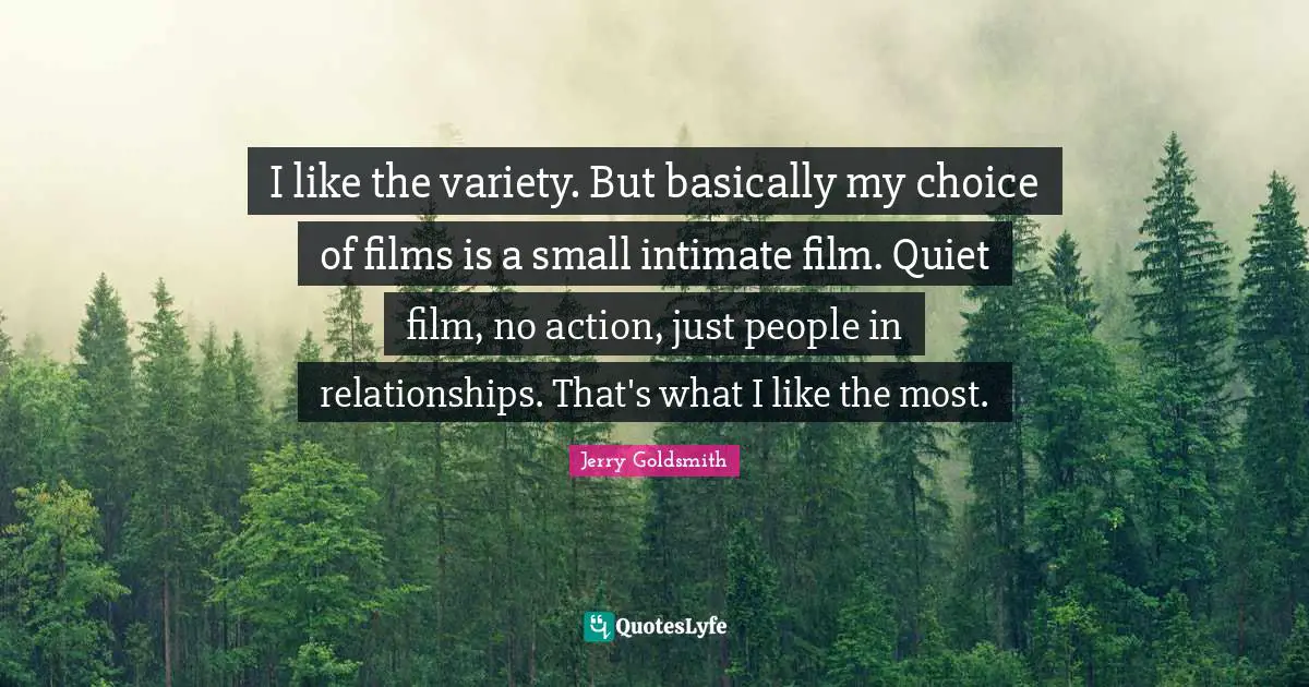 I like the variety. But basically my choice of films is a small intimate film. Quiet film, no action, just people in relationships. That's what I like the most.