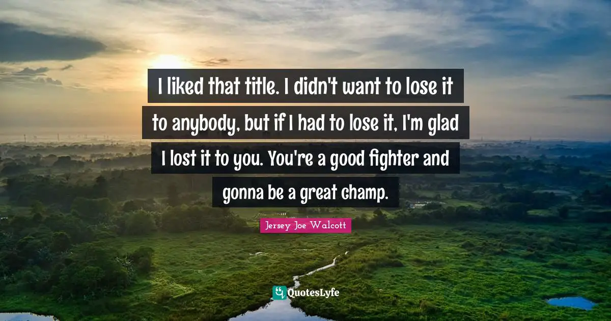 I liked that title. I didn't want to lose it to anybody, but if I had to lose it, I'm glad I lost it to you. You're a good fighter and gonna be a great champ.