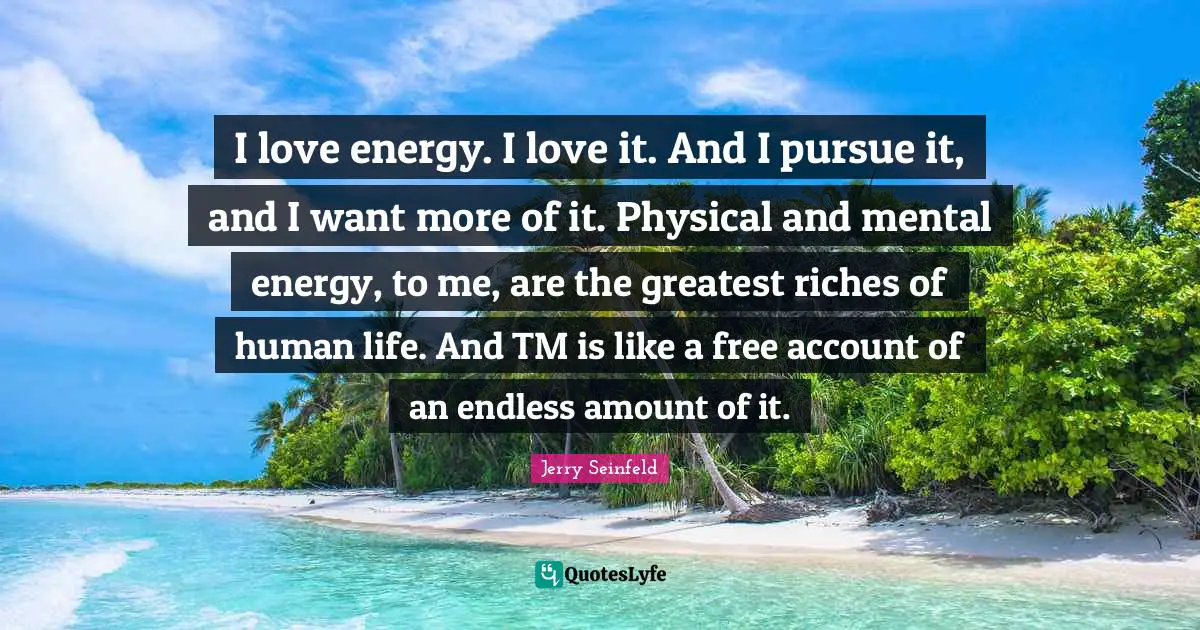 I love energy. I love it. And I pursue it, and I want more of it. Physical and mental energy, to me, are the greatest riches of human life. And TM is like a free account of an endless amount of it.