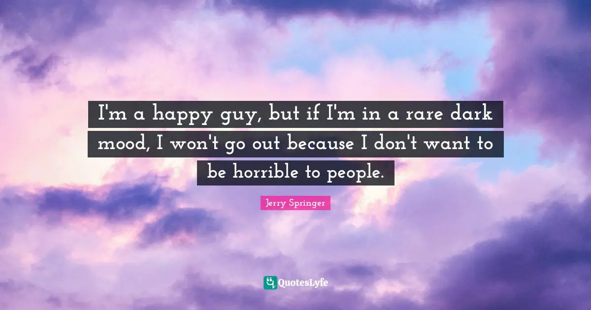 I'm a happy guy, but if I'm in a rare dark mood, I won't go out because I don't want to be horrible to people.