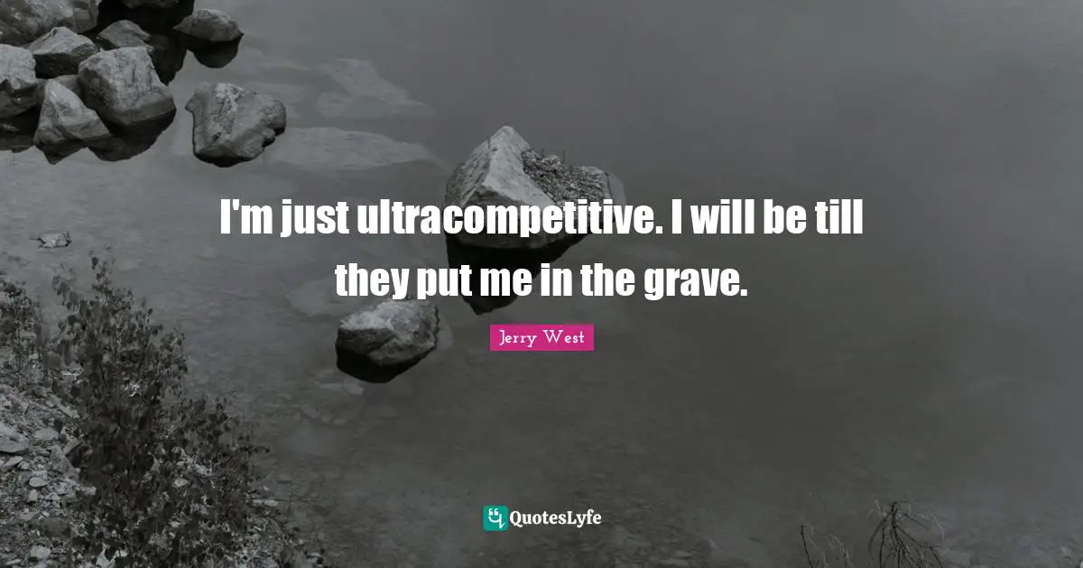 I'm just ultracompetitive. I will be till they put me in the grave.