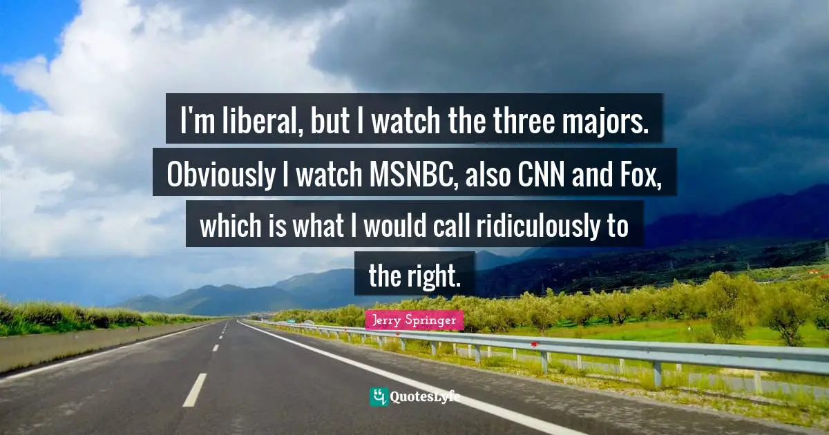 I'm liberal, but I watch the three majors. Obviously I watch MSNBC, also CNN and Fox, which is what I would call ridiculously to the right.