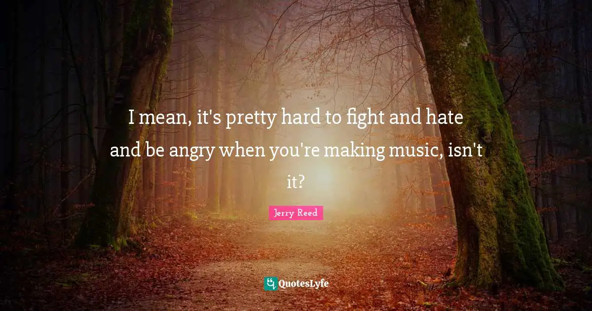 I mean, it's pretty hard to fight and hate and be angry when you're making music, isn't it?