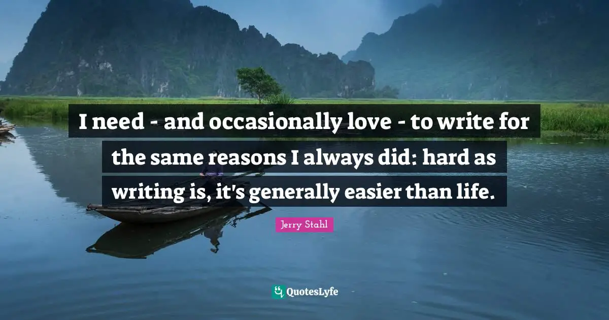 I need - and occasionally love - to write for the same reasons I always did: hard as writing is, it's generally easier than life.