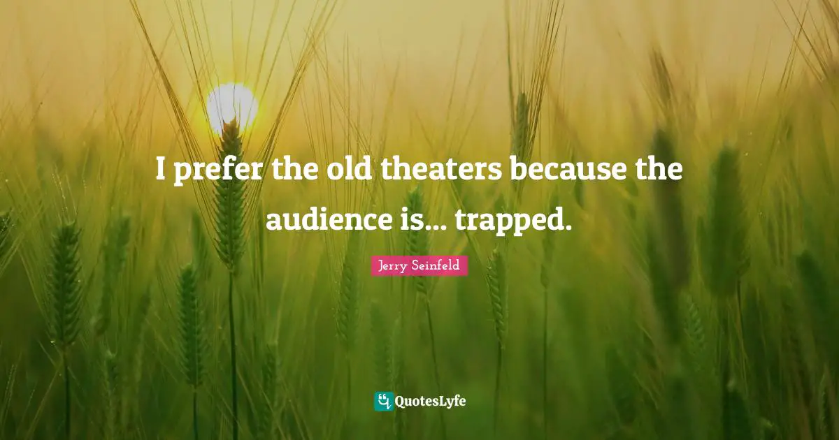 I prefer the old theaters because the audience is... trapped.