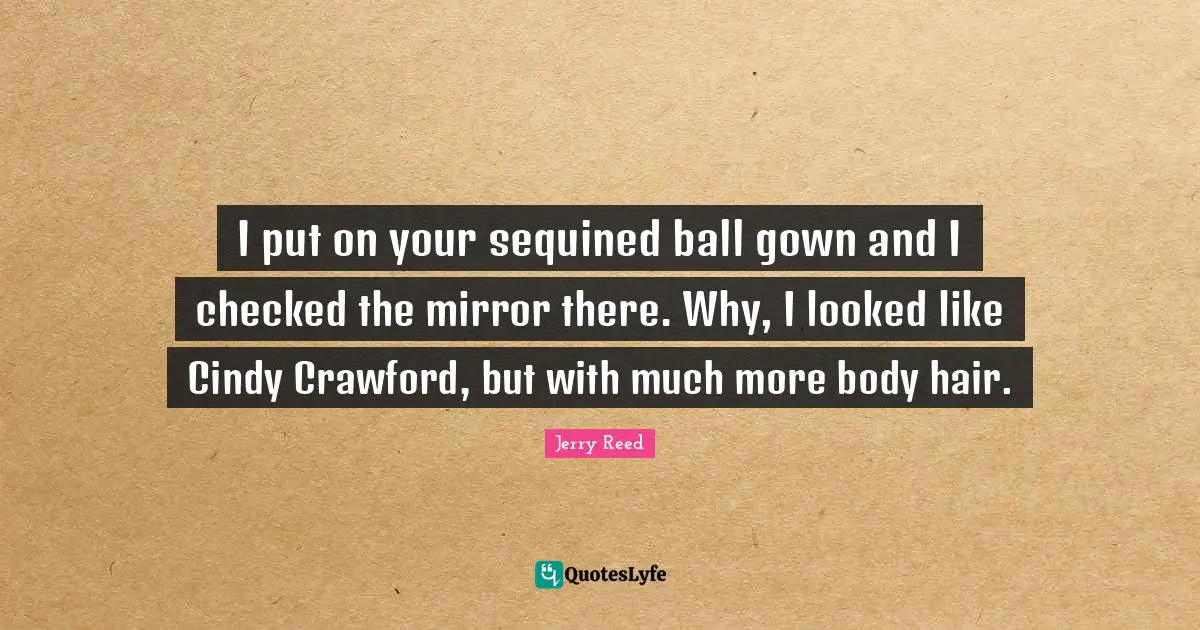 I put on your sequined ball gown and I checked the mirror there. Why, I looked like Cindy Crawford, but with much more body hair.