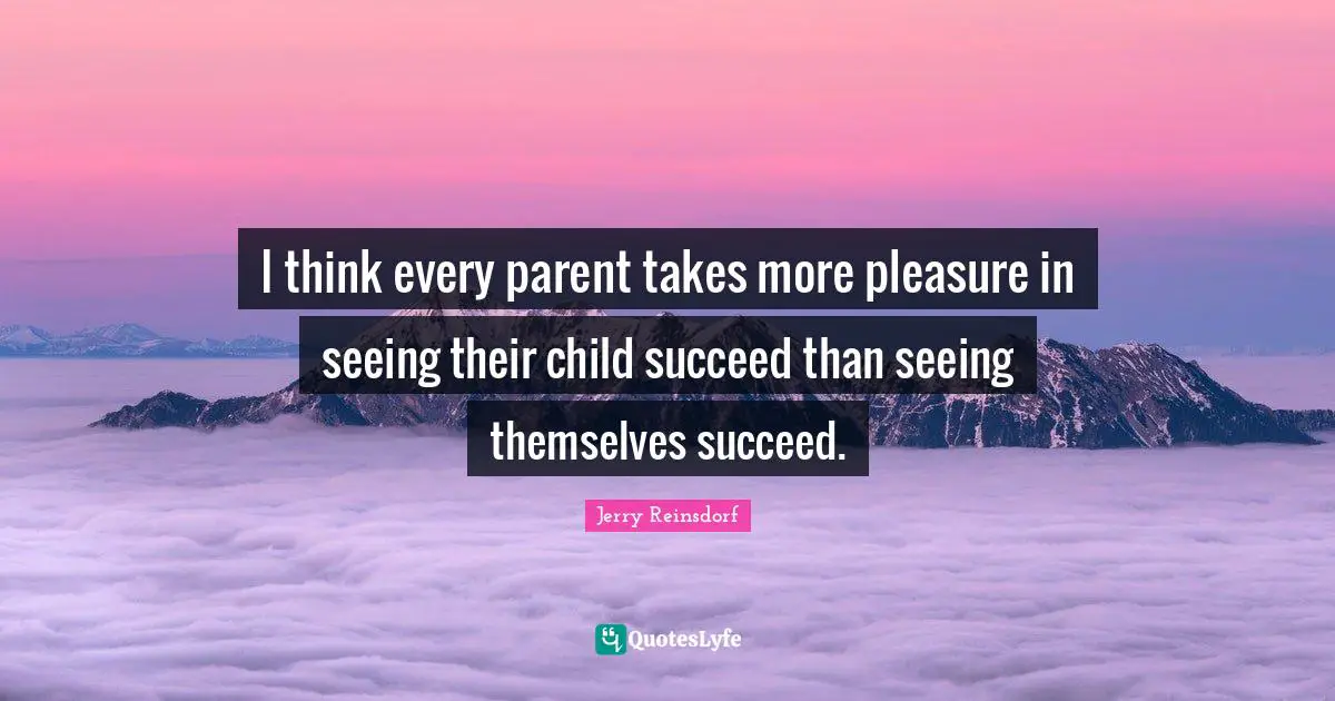I think every parent takes more pleasure in seeing their child succeed than seeing themselves succeed.