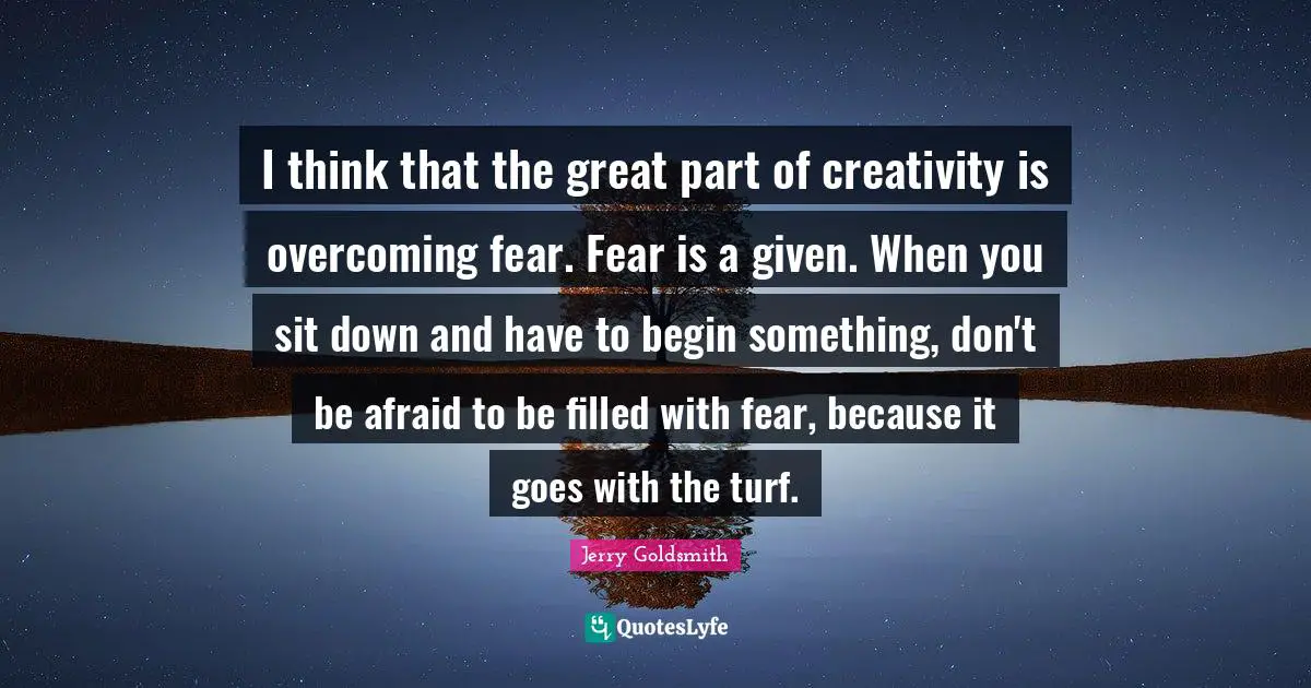 I think that the great part of creativity is overcoming fear. Fear is a given. When you sit down and have to begin something, don't be afraid to be filled with fear, because it goes with the turf.