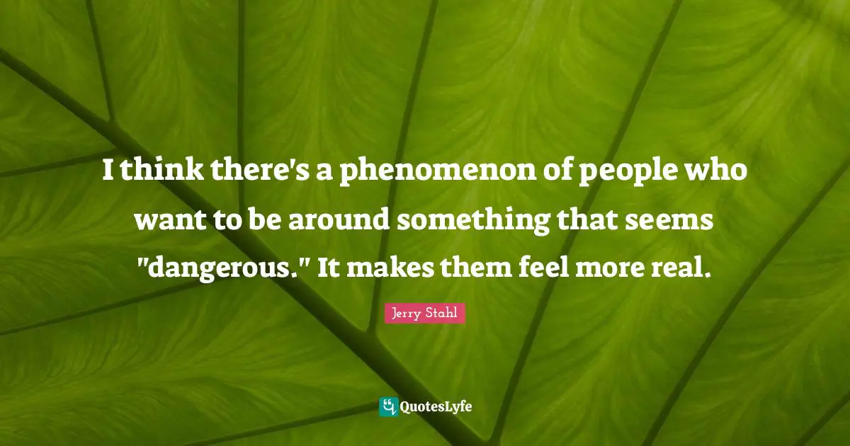 I think there's a phenomenon of people who want to be around something that seems "dangerous." It makes them feel more real.