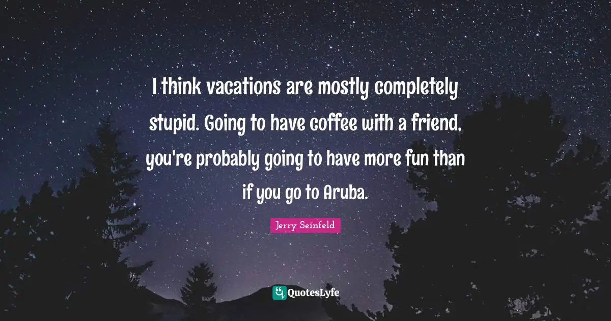 I think vacations are mostly completely stupid. Going to have coffee with a friend, you're probably going to have more fun than if you go to Aruba.