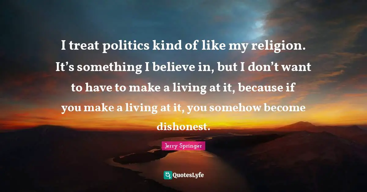 I treat politics kind of like my religion. It’s something I believe in, but I don’t want to have to make a living at it, because if you make a living at it, you somehow become dishonest.