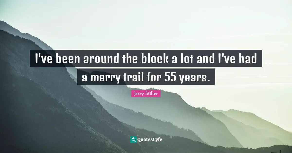 I've been around the block a lot and I've had a merry trail for 55 years.