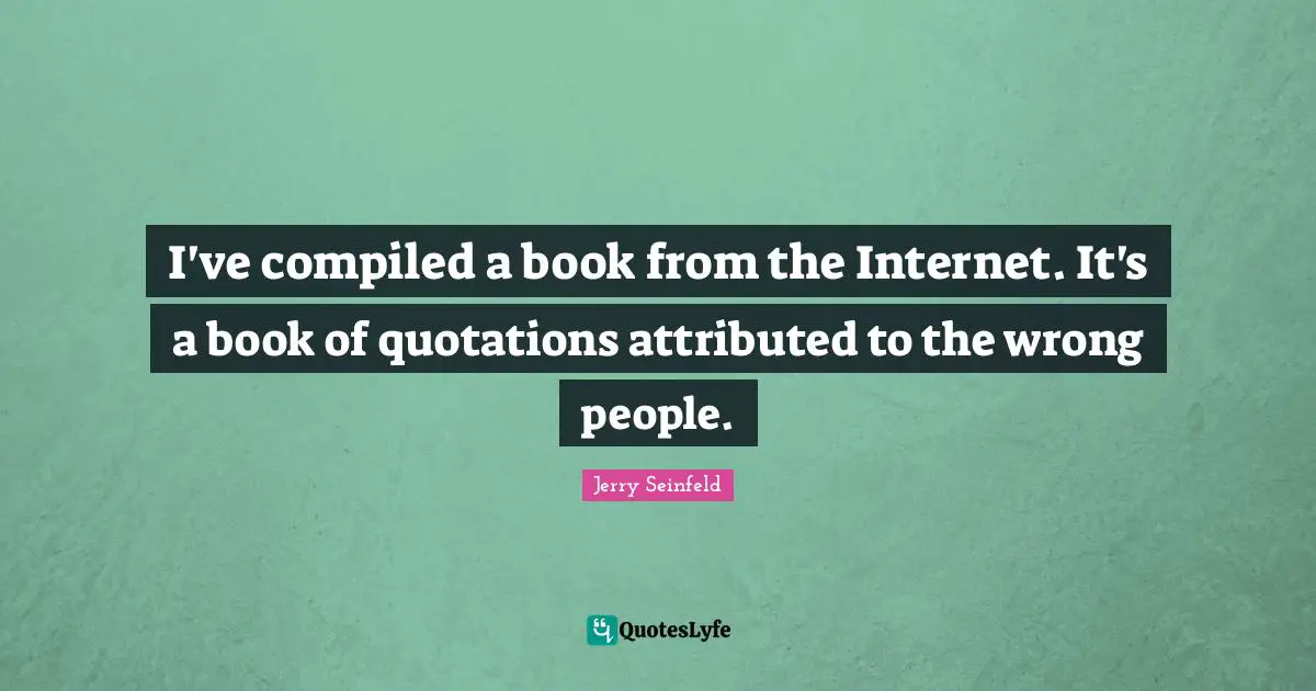 I've compiled a book from the Internet. It's a book of quotations attributed to the wrong people.
