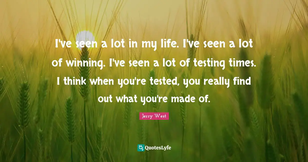 I've seen a lot in my life. I've seen a lot of winning. I've seen a lot of testing times. I think when you're tested, you really find out what you're made of.