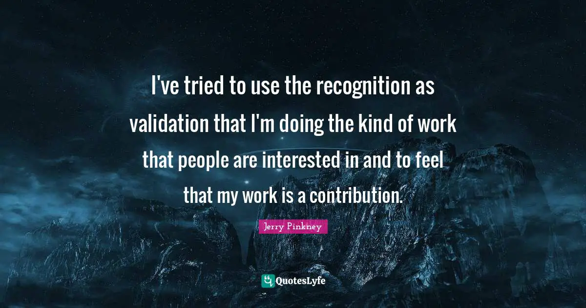 Validation Quotes: "I've tried to use the recognition as validation that I'm doing the kind of work that people are interested in and to feel that my work is a contribution."
