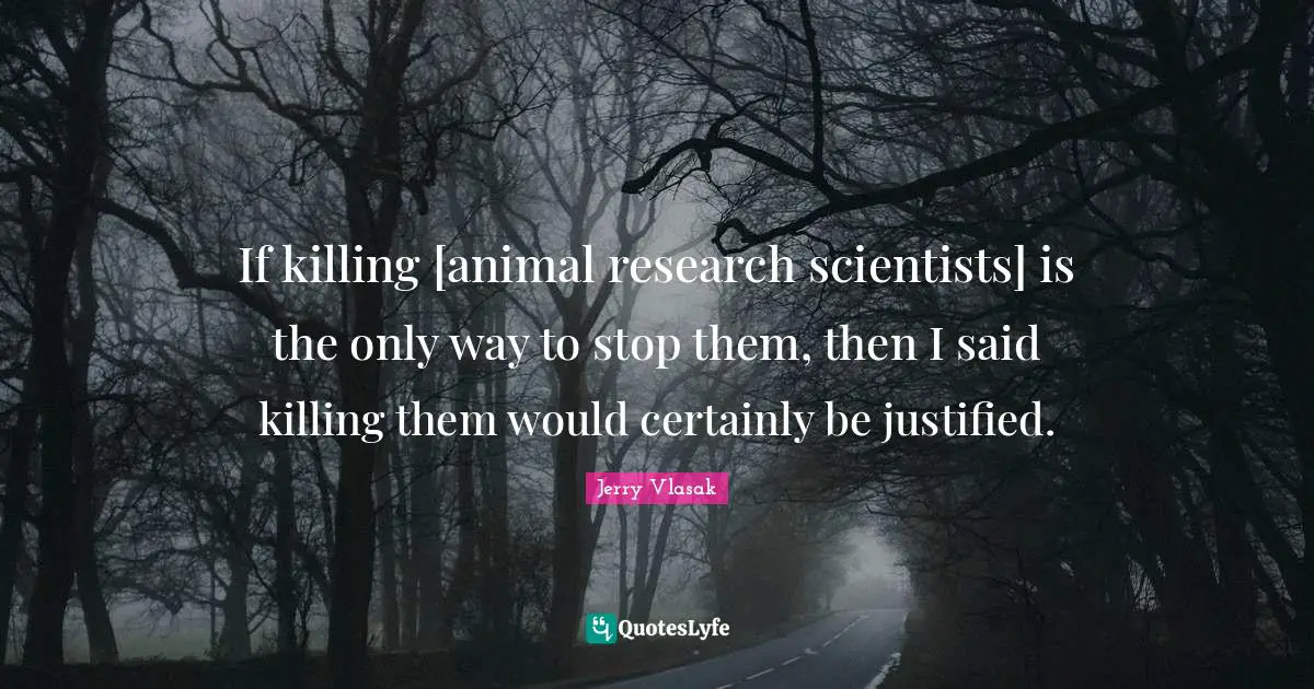 If killing [animal research scientists] is the only way to stop them, then I said killing them would certainly be justified.
