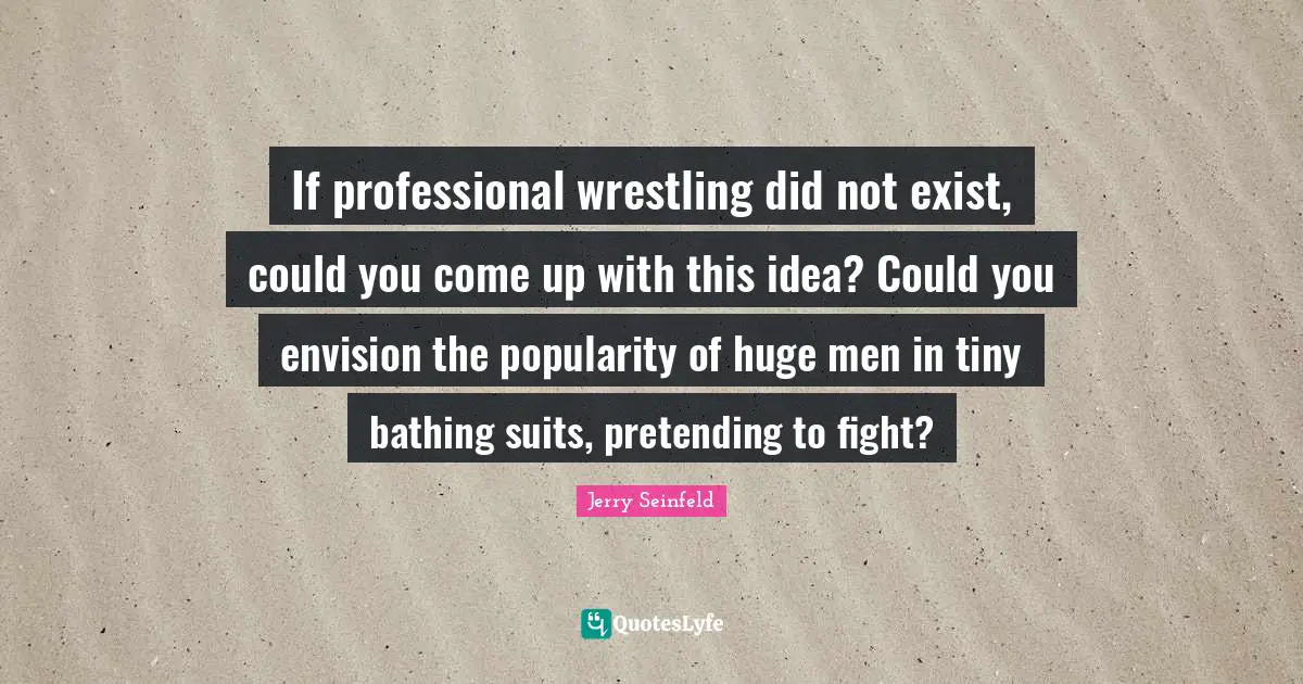If professional wrestling did not exist, could you come up with this idea? Could you envision the popularity of huge men in tiny bathing suits, pretending to fight?