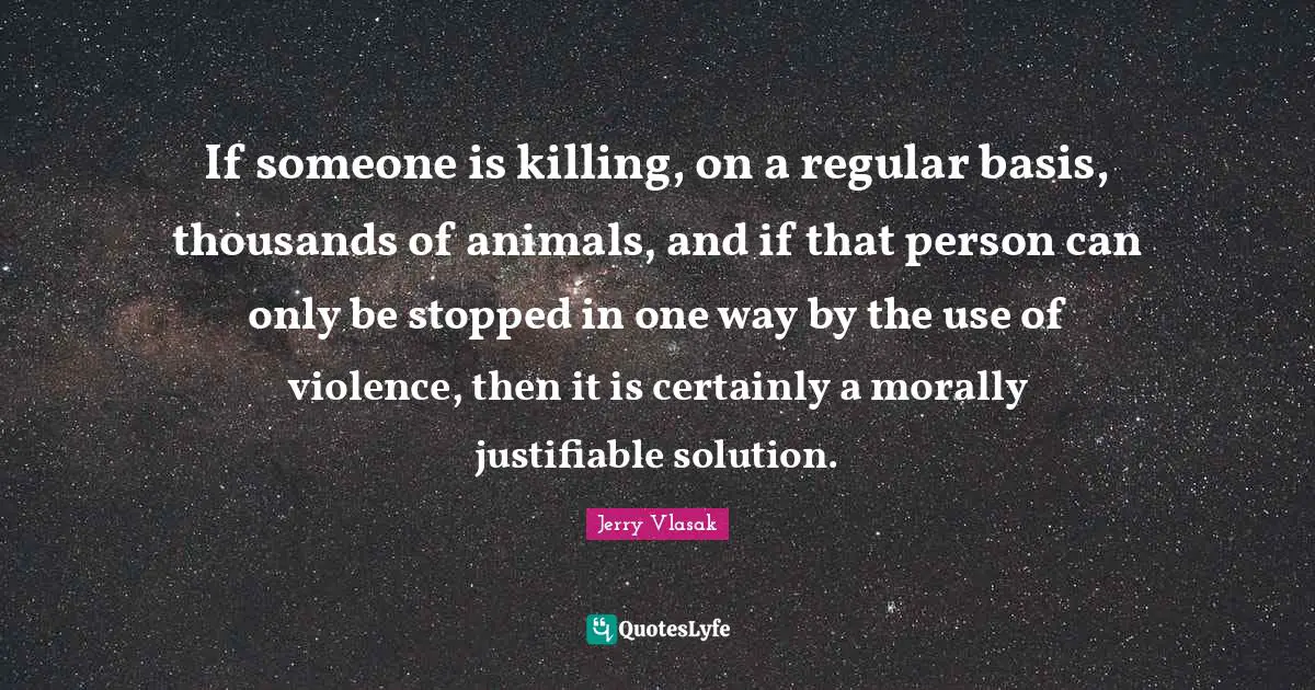 If someone is killing, on a regular basis, thousands of animals, and if that person can only be stopped in one way by the use of violence, then it is certainly a morally justifiable solution.