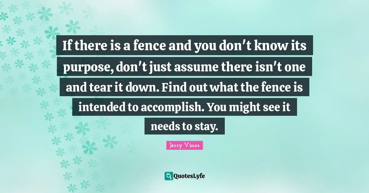 If there is a fence and you don't know its purpose, don't just assume there isn't one and tear it down. Find out what the fence is intended to accomplish. You might see it needs to stay.