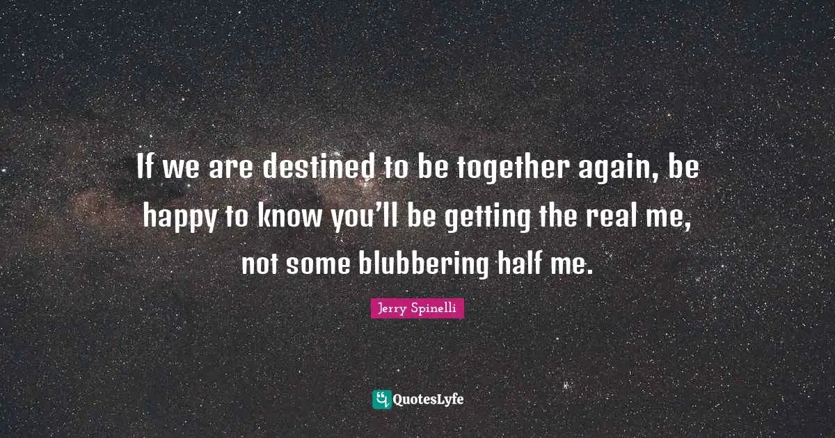 If we are destined to be together again, be happy to know you’ll be getting the real me, not some blubbering half me.