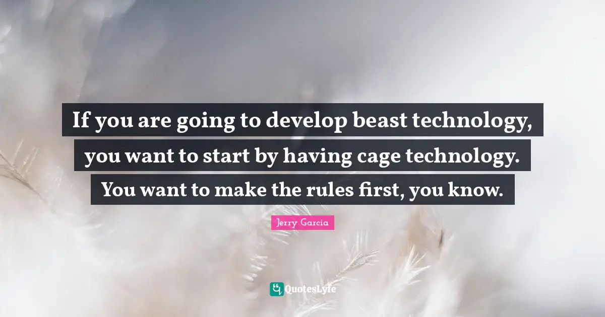 If you are going to develop beast technology, you want to start by having cage technology. You want to make the rules first, you know.