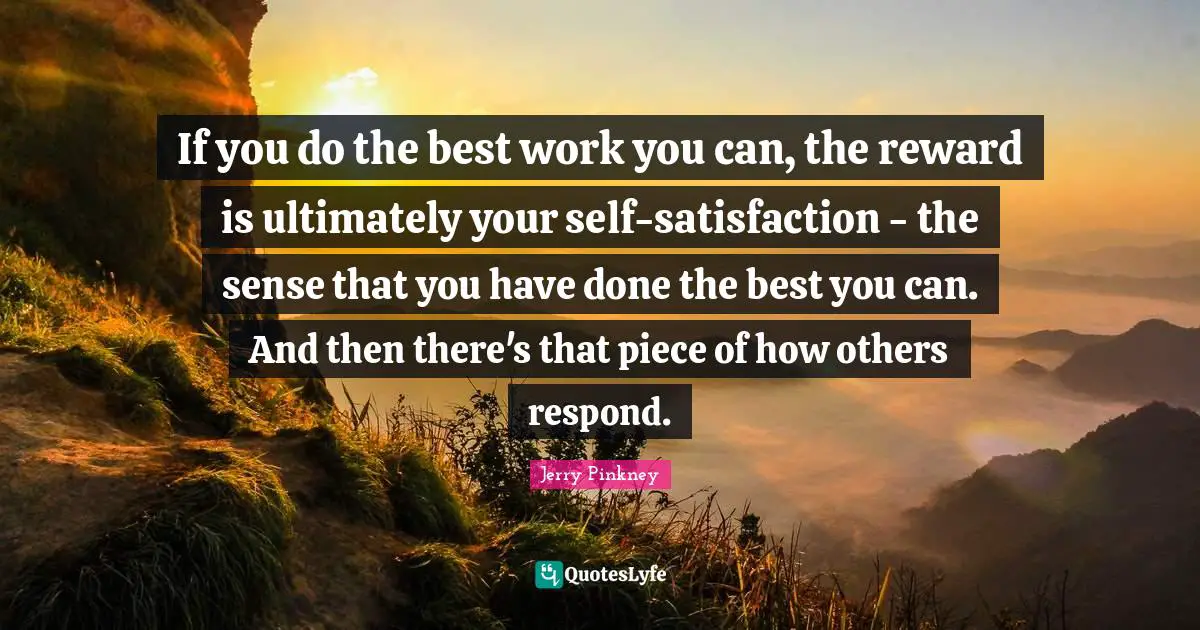 If you do the best work you can, the reward is ultimately your self-satisfaction - the sense that you have done the best you can. And then there's that piece of how others respond.