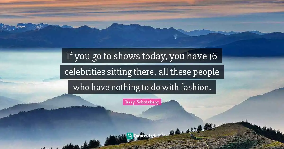 If you go to shows today, you have 16 celebrities sitting there, all these people who have nothing to do with fashion.