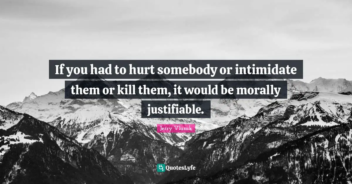 If you had to hurt somebody or intimidate them or kill them, it would be morally justifiable.