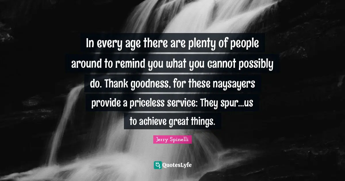 In every age there are plenty of people around to remind you what you cannot possibly do. Thank goodness, for these naysayers provide a priceless service: They spur...us to achieve great things.