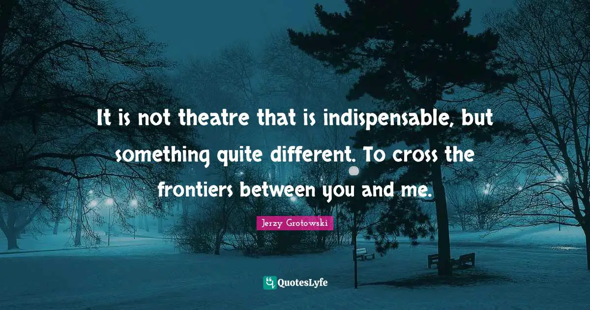It is not theatre that is indispensable, but something quite different. To cross the frontiers between you and me.