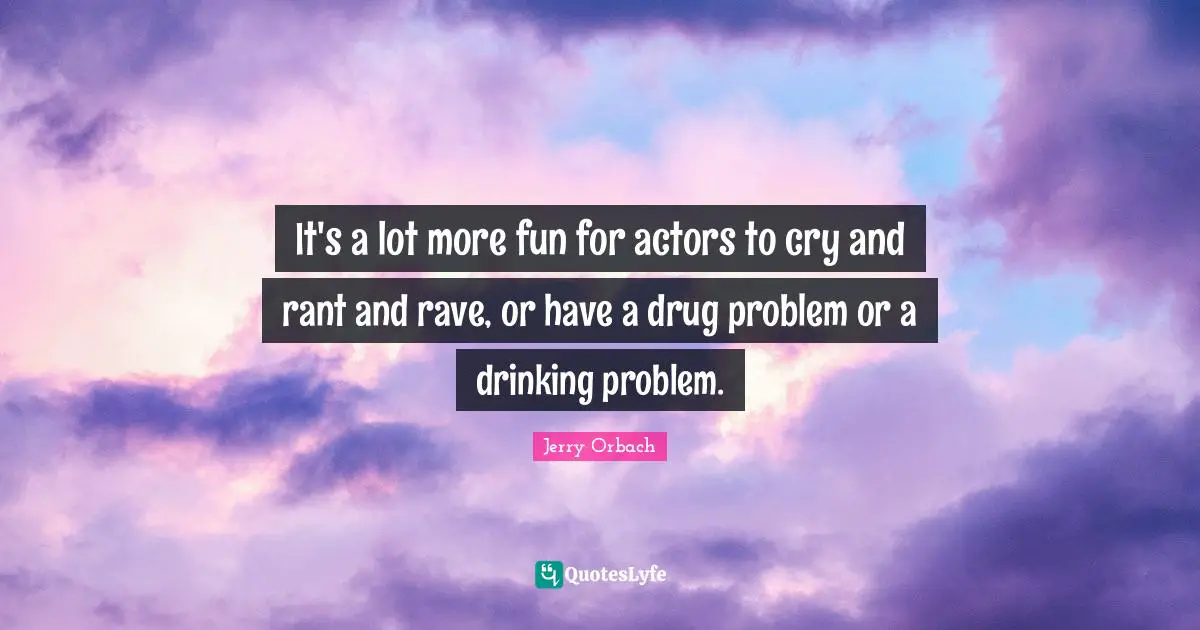 It's a lot more fun for actors to cry and rant and rave, or have a drug problem or a drinking problem.