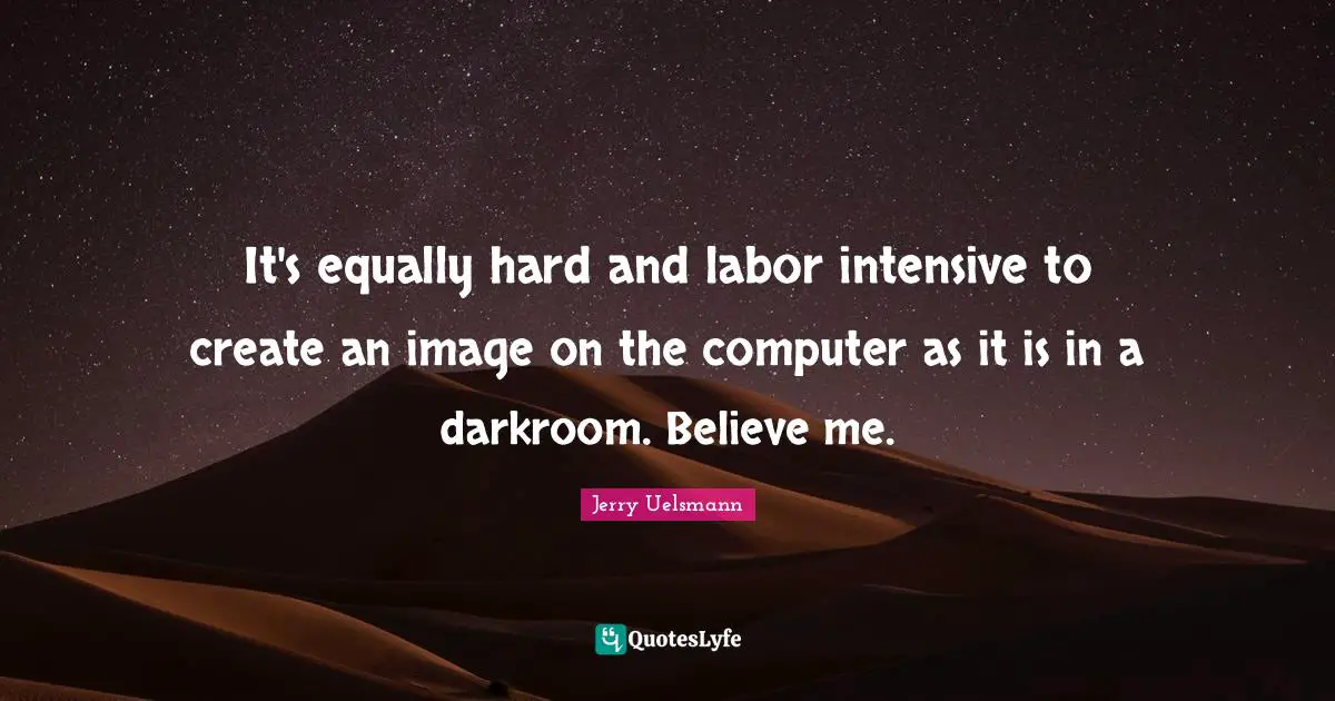 It's equally hard and labor intensive to create an image on the computer as it is in a darkroom. Believe me.